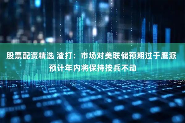 股票配资精选 渣打：市场对美联储预期过于鹰派 预计年内将保持按兵不动