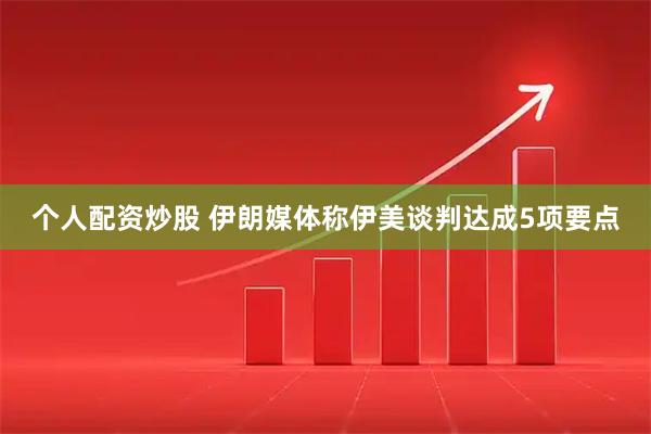 个人配资炒股 伊朗媒体称伊美谈判达成5项要点
