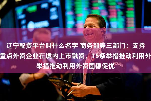 辽宁配资平台叫什么名字 商务部等三部门：支持符合条件的重点外资企业在境内上市融资，15条举措推动利用外资固稳促优