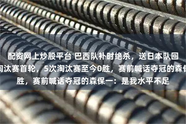 配资网上炒股平台 巴西队补时绝杀，送日本队回家！日本再次倒在淘汰赛首轮，5次淘汰赛至今0胜，赛前喊话夺冠的森保一：是我水平不足