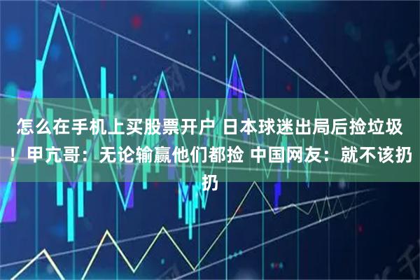 怎么在手机上买股票开户 日本球迷出局后捡垃圾！甲亢哥：无论输赢他们都捡 中国网友：就不该扔