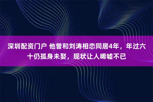 深圳配资门户 他曾和刘涛相恋同居4年，年过六十仍孤身未娶，现状让人唏嘘不已