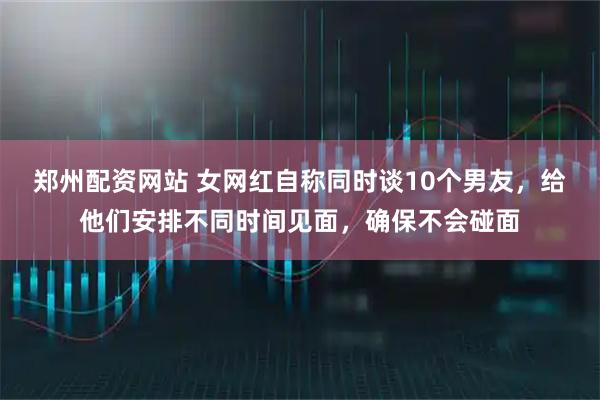 郑州配资网站 女网红自称同时谈10个男友，给他们安排不同时间见面，确保不会碰面