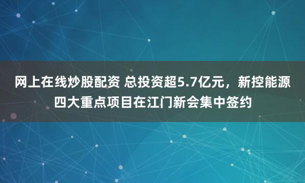网上在线炒股配资 总投资超5.7亿元，新控能源四大重点项目在江门新会集中签约