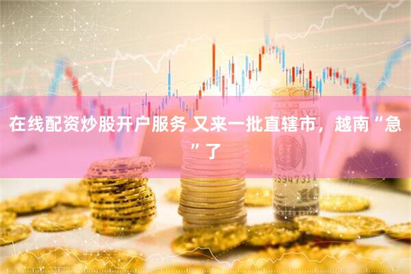 在线配资炒股开户服务 又来一批直辖市，越南“急”了