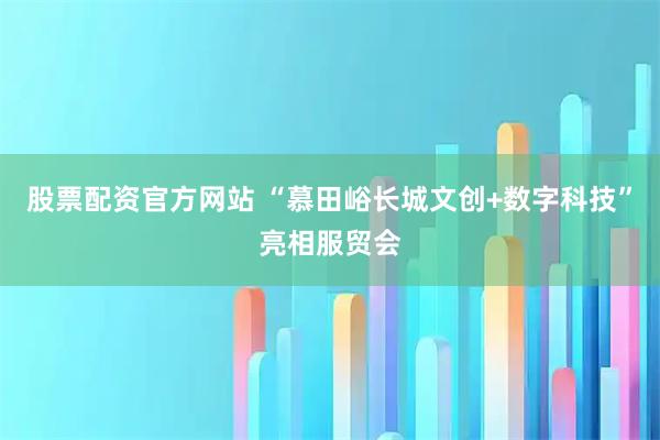 股票配资官方网站 “慕田峪长城文创+数字科技”亮相服贸会