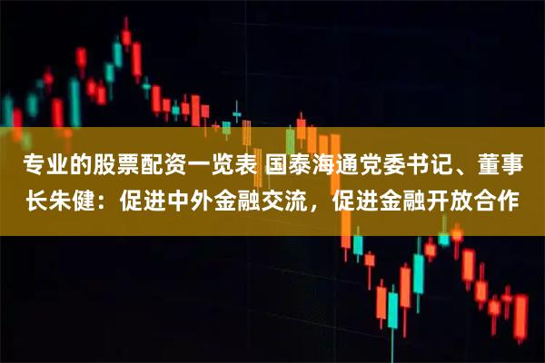 专业的股票配资一览表 国泰海通党委书记、董事长朱健：促进中外金融交流，促进金融开放合作