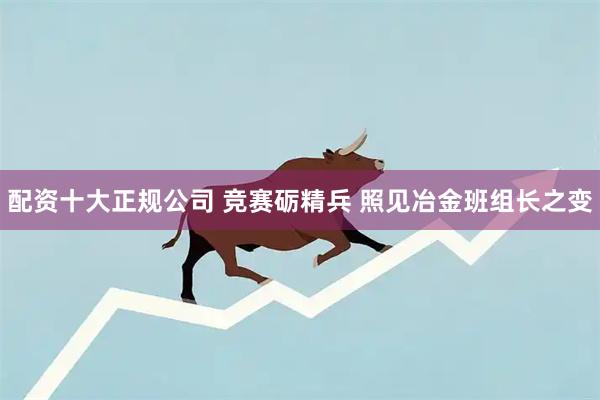 配资十大正规公司 竞赛砺精兵 照见冶金班组长之变