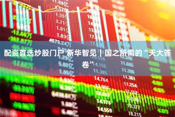 配资首选炒股门户 新华智见｜国之所需的“天大答卷”