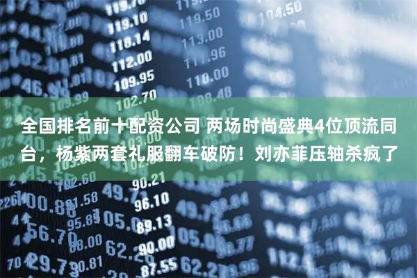 全国排名前十配资公司 两场时尚盛典4位顶流同台，杨紫两套礼服翻车破防！刘亦菲压轴杀疯了